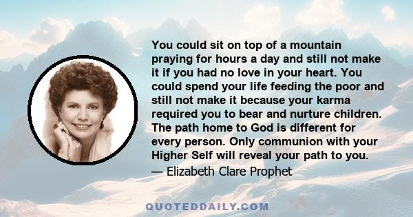 You could sit on top of a mountain praying for hours a day and still not make it if you had no love in your heart. You could spend your life feeding the poor and still not make it because your karma required you to bear 