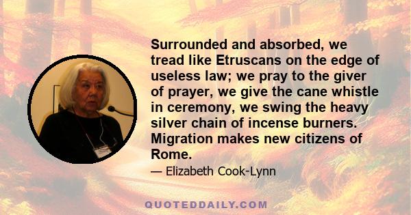 Surrounded and absorbed, we tread like Etruscans on the edge of useless law; we pray to the giver of prayer, we give the cane whistle in ceremony, we swing the heavy silver chain of incense burners. Migration makes new