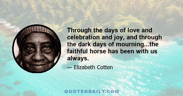 Through the days of love and celebration and joy, and through the dark days of mourning...the faithful horse has been with us always.