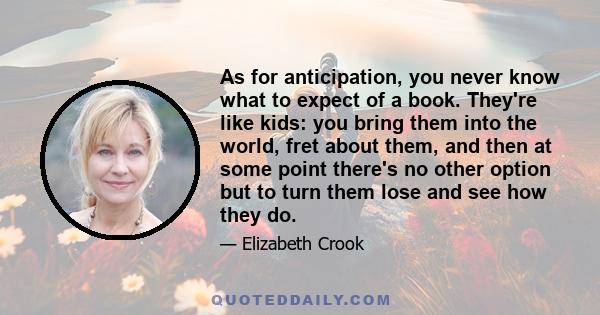 As for anticipation, you never know what to expect of a book. They're like kids: you bring them into the world, fret about them, and then at some point there's no other option but to turn them lose and see how they do.