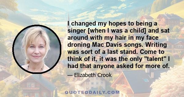 I changed my hopes to being a singer [when I was a child] and sat around with my hair in my face droning Mac Davis songs. Writing was sort of a last stand. Come to think of it, it was the only talent I had that anyone