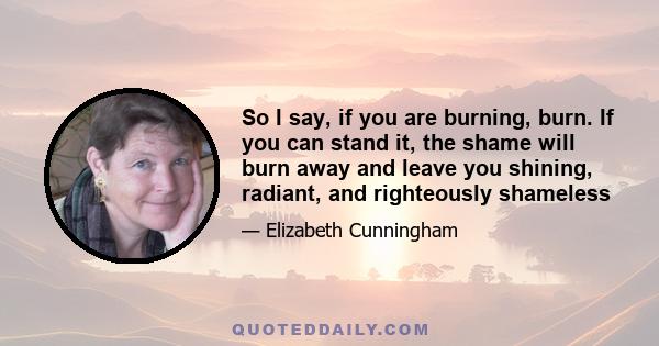 So I say, if you are burning, burn. If you can stand it, the shame will burn away and leave you shining, radiant, and righteously shameless