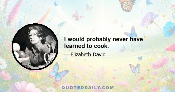 I would probably never have learned to cook.