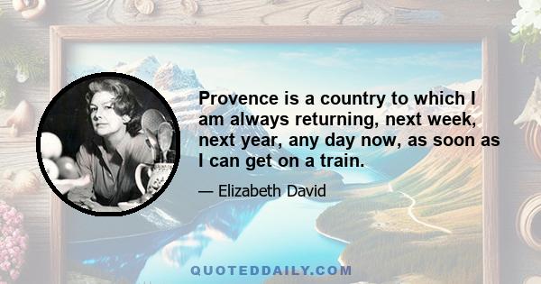 Provence is a country to which I am always returning, next week, next year, any day now, as soon as I can get on a train.