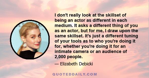 I don't really look at the skillset of being an actor as different in each medium. It asks a different thing of you as an actor, but for me, I draw upon the same skillset. It's just a different tuning of your tools as