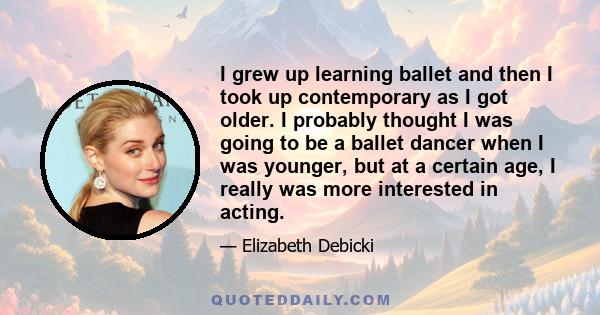 I grew up learning ballet and then I took up contemporary as I got older. I probably thought I was going to be a ballet dancer when I was younger, but at a certain age, I really was more interested in acting.