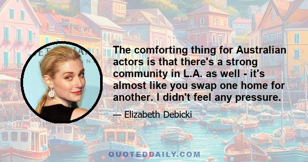 The comforting thing for Australian actors is that there's a strong community in L.A. as well - it's almost like you swap one home for another. I didn't feel any pressure.