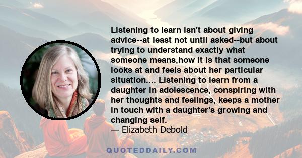 Listening to learn isn't about giving advice--at least not until asked--but about trying to understand exactly what someone means,how it is that someone looks at and feels about her particular situation.... Listening to 