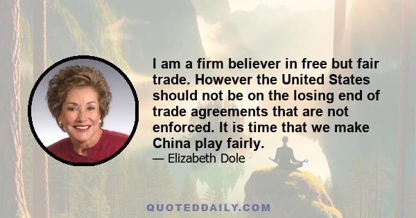 I am a firm believer in free but fair trade. However the United States should not be on the losing end of trade agreements that are not enforced. It is time that we make China play fairly.