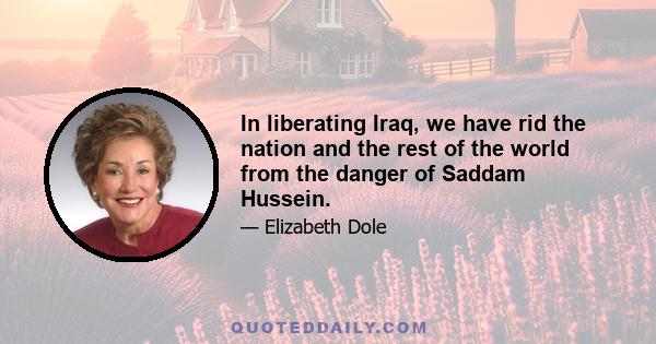 In liberating Iraq, we have rid the nation and the rest of the world from the danger of Saddam Hussein.