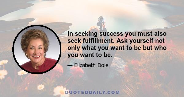 In seeking success you must also seek fulfillment. Ask yourself not only what you want to be but who you want to be.