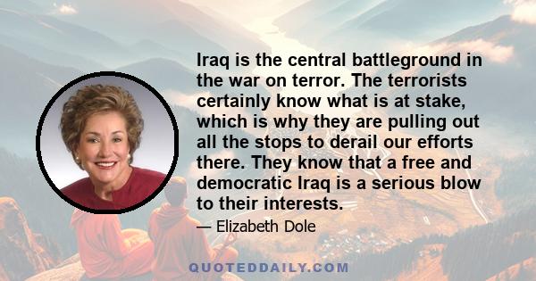 Iraq is the central battleground in the war on terror. The terrorists certainly know what is at stake, which is why they are pulling out all the stops to derail our efforts there. They know that a free and democratic