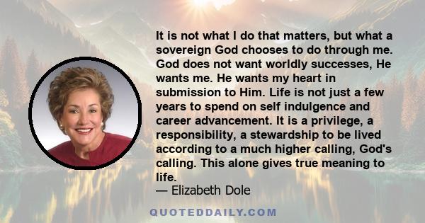 It is not what I do that matters, but what a sovereign God chooses to do through me. God does not want worldly successes, He wants me. He wants my heart in submission to Him. Life is not just a few years to spend on