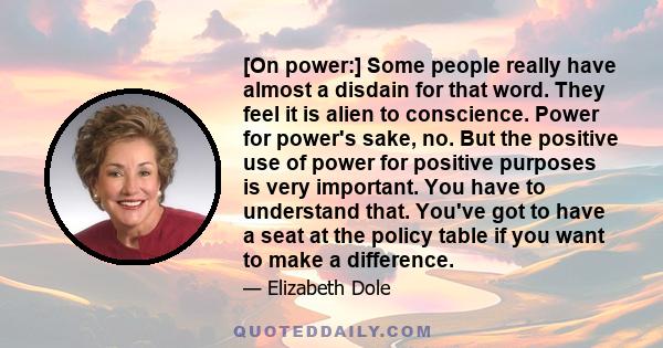 [On power:] Some people really have almost a disdain for that word. They feel it is alien to conscience. Power for power's sake, no. But the positive use of power for positive purposes is very important. You have to