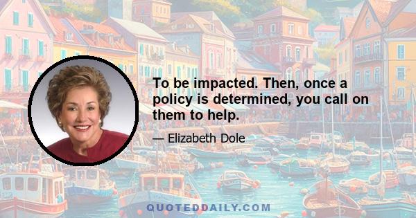 To be impacted. Then, once a policy is determined, you call on them to help.