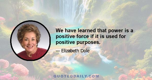 We have learned that power is a positive force if it is used for positive purposes.