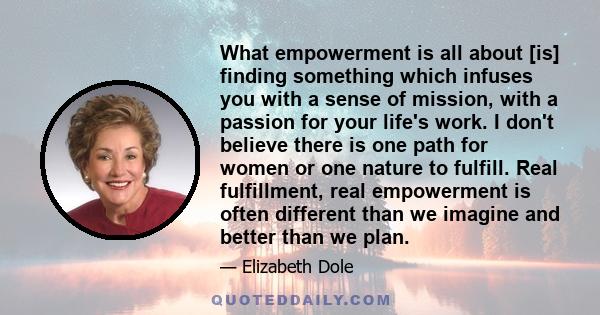 What empowerment is all about [is] finding something which infuses you with a sense of mission, with a passion for your life's work. I don't believe there is one path for women or one nature to fulfill. Real