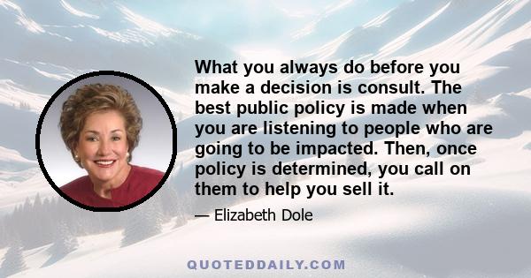 What you always do before you make a decision is consult. The best public policy is made when you are listening to people who are going to be impacted. Then, once policy is determined, you call on them to help you sell