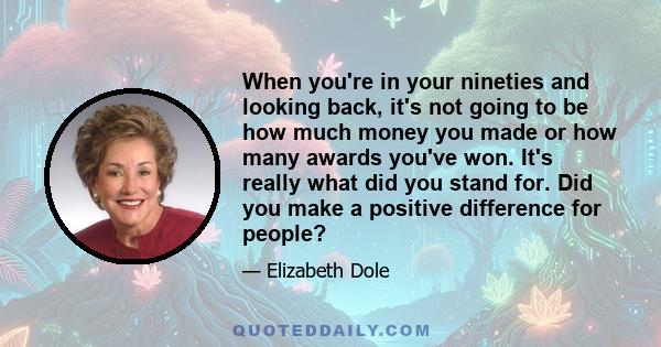 When you're in your nineties and looking back, it's not going to be how much money you made or how many awards you've won. It's really what did you stand for. Did you make a positive difference for people?