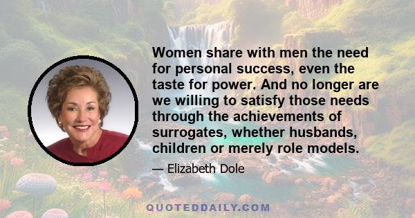 Women share with men the need for personal success, even the taste for power. And no longer are we willing to satisfy those needs through the achievements of surrogates, whether husbands, children or merely role models.