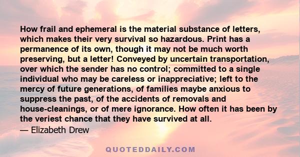 How frail and ephemeral is the material substance of letters, which makes their very survival so hazardous. Print has a permanence of its own, though it may not be much worth preserving, but a letter! Conveyed by