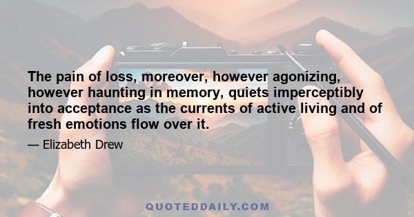 The pain of loss, moreover, however agonizing, however haunting in memory, quiets imperceptibly into acceptance as the currents of active living and of fresh emotions flow over it.