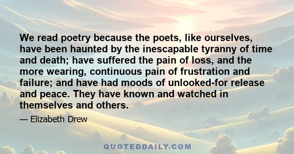 We read poetry because the poets, like ourselves, have been haunted by the inescapable tyranny of time and death; have suffered the pain of loss, and the more wearing, continuous pain of frustration and failure; and