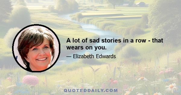 A lot of sad stories in a row - that wears on you.