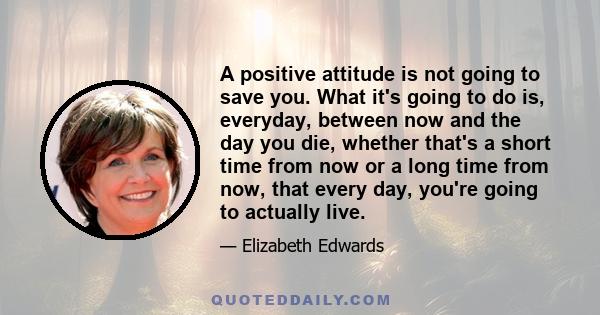 A positive attitude is not going to save you. What it's going to do is, everyday, between now and the day you die, whether that's a short time from now or a long time from now, that every day, you're going to actually