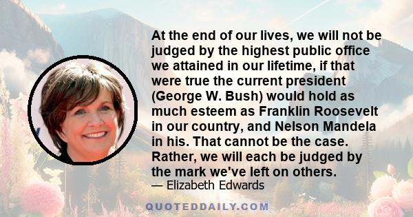 At the end of our lives, we will not be judged by the highest public office we attained in our lifetime, if that were true the current president (George W. Bush) would hold as much esteem as Franklin Roosevelt in our