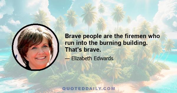 Brave people are the firemen who run into the burning building. That's brave.