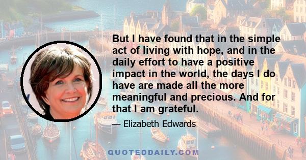 But I have found that in the simple act of living with hope, and in the daily effort to have a positive impact in the world, the days I do have are made all the more meaningful and precious. And for that I am grateful.