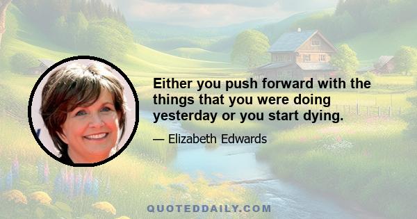 Either you push forward with the things that you were doing yesterday or you start dying.