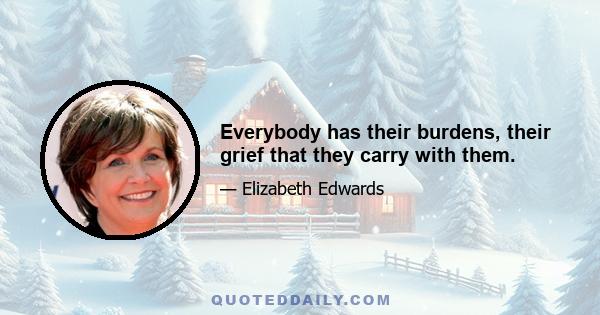 Everybody has their burdens, their grief that they carry with them.