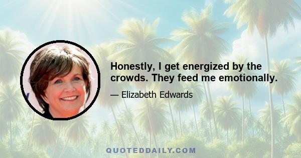 Honestly, I get energized by the crowds. They feed me emotionally.