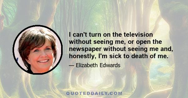 I can't turn on the television without seeing me, or open the newspaper without seeing me and, honestly, I'm sick to death of me.