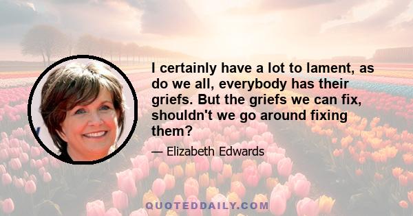 I certainly have a lot to lament, as do we all, everybody has their griefs. But the griefs we can fix, shouldn't we go around fixing them?