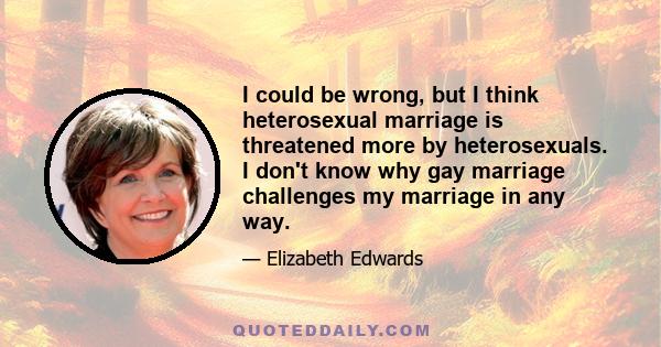 I could be wrong, but I think heterosexual marriage is threatened more by heterosexuals. I don't know why gay marriage challenges my marriage in any way.