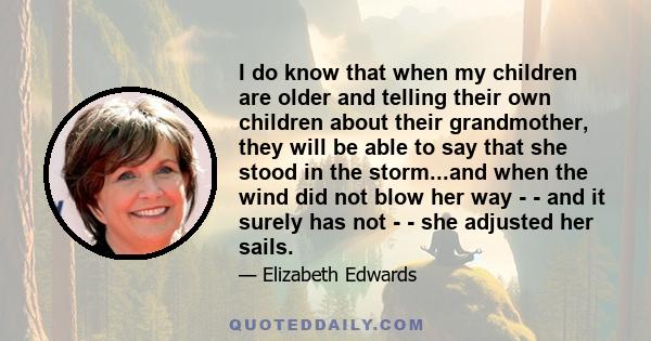 I do know that when my children are older and telling their own children about their grandmother, they will be able to say that she stood in the storm...and when the wind did not blow her way - - and it surely has not - 