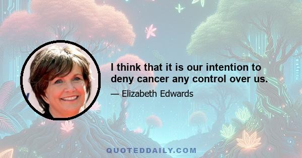 I think that it is our intention to deny cancer any control over us.