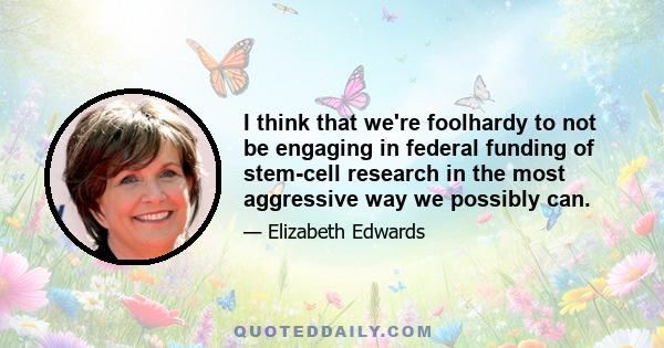 I think that we're foolhardy to not be engaging in federal funding of stem-cell research in the most aggressive way we possibly can.