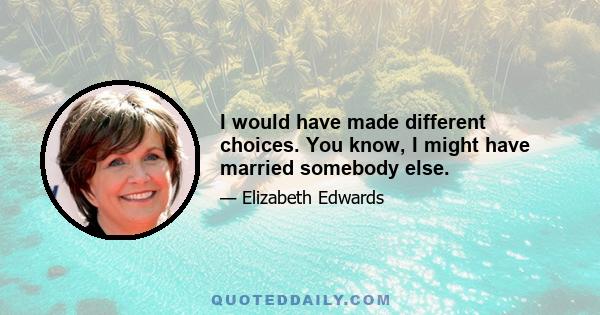 I would have made different choices. You know, I might have married somebody else.