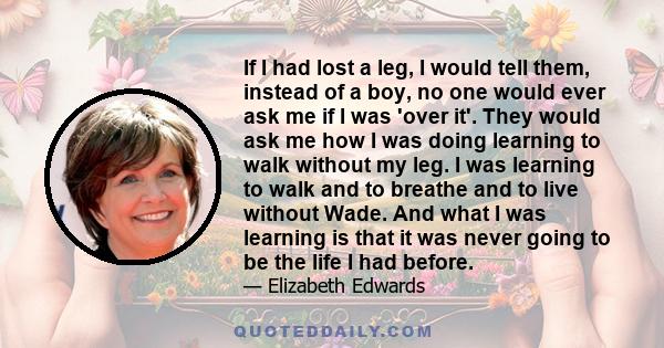 If I had lost a leg, I would tell them, instead of a boy, no one would ever ask me if I was 'over it'. They would ask me how I was doing learning to walk without my leg. I was learning to walk and to breathe and to live 