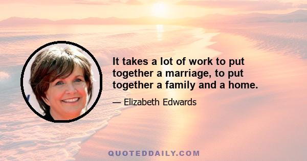 It takes a lot of work to put together a marriage, to put together a family and a home.