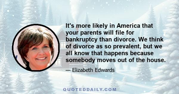 It's more likely in America that your parents will file for bankruptcy than divorce. We think of divorce as so prevalent, but we all know that happens because somebody moves out of the house.