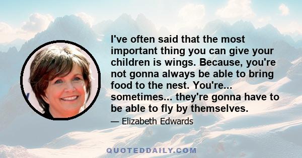 I've often said that the most important thing you can give your children is wings. Because, you're not gonna always be able to bring food to the nest. You're... sometimes... they're gonna have to be able to fly by