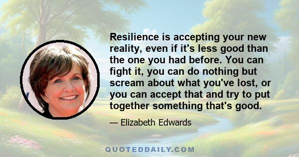 Resilience is accepting your new reality, even if it's less good than the one you had before. You can fight it, you can do nothing but scream about what you've lost, or you can accept that and try to put together