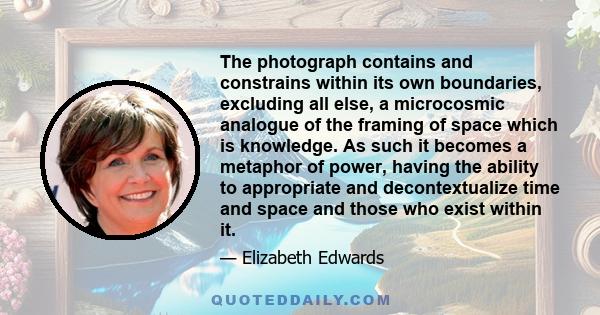 The photograph contains and constrains within its own boundaries, excluding all else, a microcosmic analogue of the framing of space which is knowledge. As such it becomes a metaphor of power, having the ability to