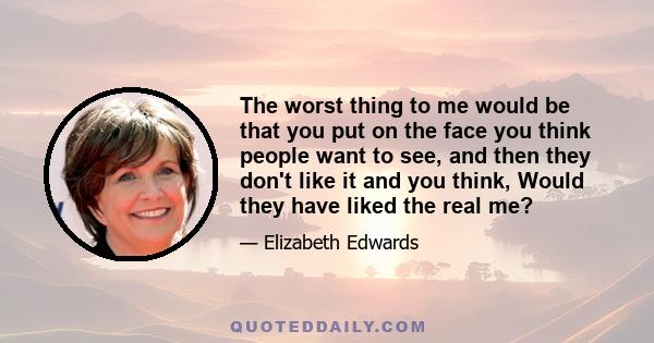 The worst thing to me would be that you put on the face you think people want to see, and then they don't like it and you think, Would they have liked the real me?