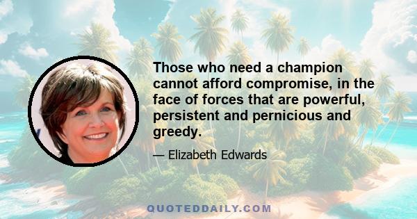 Those who need a champion cannot afford compromise, in the face of forces that are powerful, persistent and pernicious and greedy.